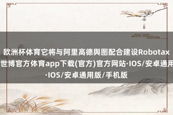 欧洲杯体育它将与阿里高德舆图配合建设Robotaxi出行汇集-世博官方体育app下载(官方)官方网站·IOS/安卓通用版/手机版