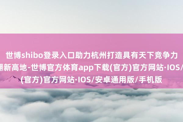 世博shibo登录入口助力杭州打造具有天下竞争力的东说念主工智能翻新高地-世博官方体育app下载(官方)官方网站·IOS/安卓通用版/手机版