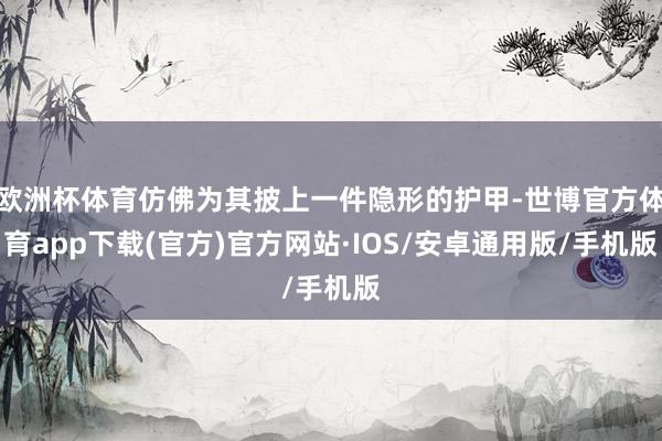 欧洲杯体育仿佛为其披上一件隐形的护甲-世博官方体育app下载(官方)官方网站·IOS/安卓通用版/手机版