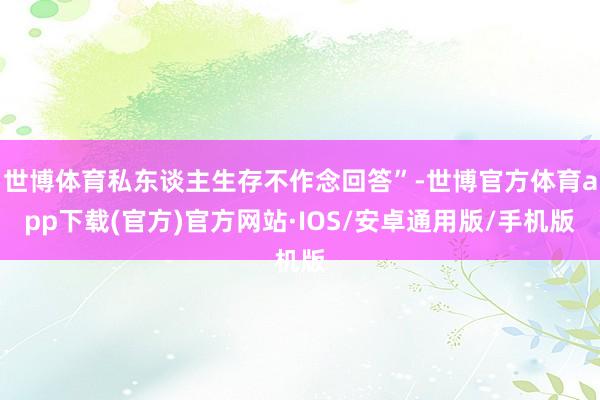 世博体育私东谈主生存不作念回答”-世博官方体育app下载(官方)官方网站·IOS/安卓通用版/手机版