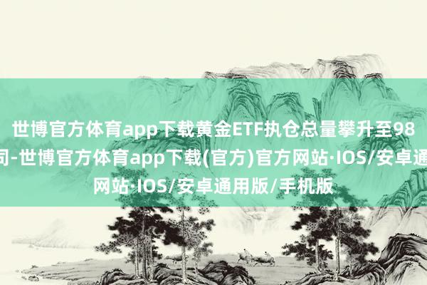 世博官方体育app下载黄金ETF执仓总量攀升至9890万金衡盎司-世博官方体育app下载(官方)官方网站·IOS/安卓通用版/手机版