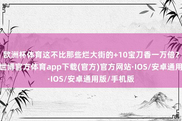 欧洲杯体育这不比那些烂大街的+10宝刀香一万倍？）讲白了-世博官方体育app下载(官方)官方网站·IOS/安卓通用版/手机版