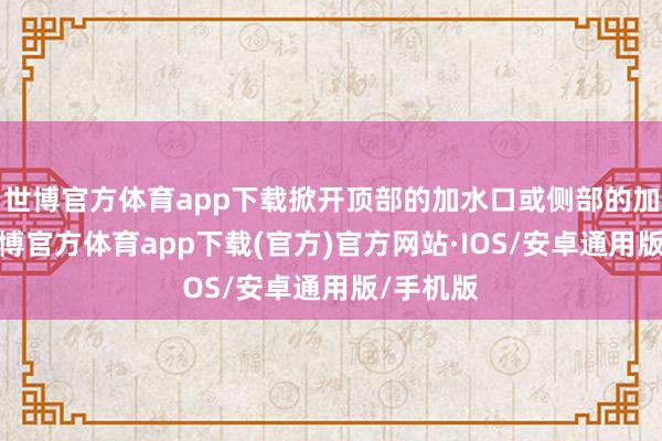 世博官方体育app下载掀开顶部的加水口或侧部的加水口-世博官方体育app下载(官方)官方网站·IOS/安卓通用版/手机版