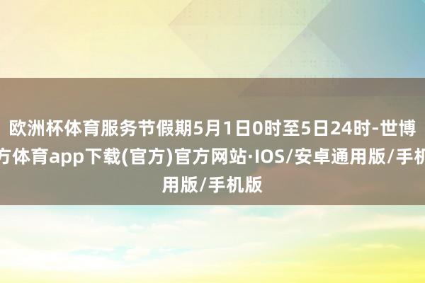 欧洲杯体育服务节假期5月1日0时至5日24时-世博官方体育app下载(官方)官方网站·IOS/安卓通用版/手机版