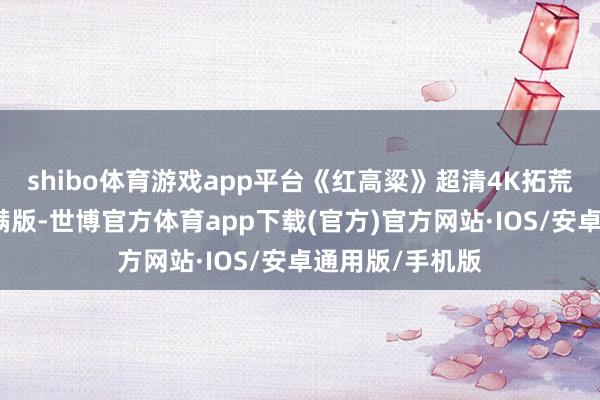 shibo体育游戏app平台《红高粱》超清4K拓荒无删减好意思满版-世博官方体育app下载(官方)官方网站·IOS/安卓通用版/手机版