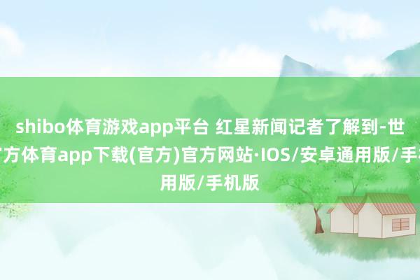shibo体育游戏app平台 红星新闻记者了解到-世博官方体育app下载(官方)官方网站·IOS/安卓通用版/手机版