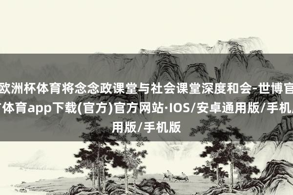 欧洲杯体育将念念政课堂与社会课堂深度和会-世博官方体育app下载(官方)官方网站·IOS/安卓通用版/手机版