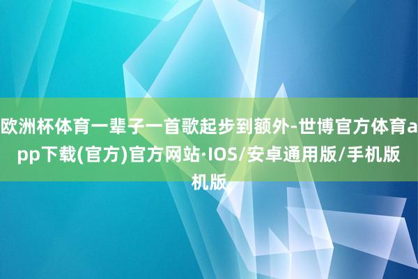 欧洲杯体育一辈子一首歌起步到额外-世博官方体育app下载(官方)官方网站·IOS/安卓通用版/手机版