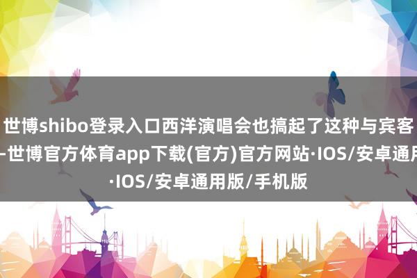 世博shibo登录入口西洋演唱会也搞起了这种与宾客互动的体式-世博官方体育app下载(官方)官方网站·IOS/安卓通用版/手机版