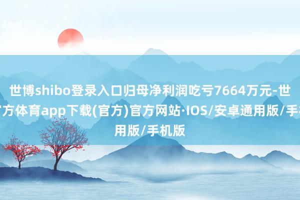 世博shibo登录入口归母净利润吃亏7664万元-世博官方体育app下载(官方)官方网站·IOS/安卓通用版/手机版