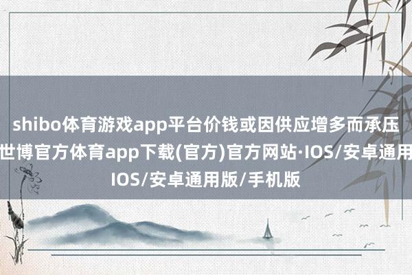 shibo体育游戏app平台价钱或因供应增多而承压「图」》-世博官方体育app下载(官方)官方网站·IOS/安卓通用版/手机版