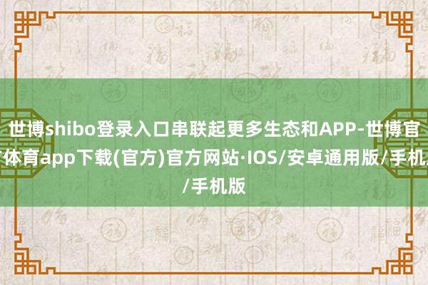 世博shibo登录入口串联起更多生态和APP-世博官方体育app下载(官方)官方网站·IOS/安卓通用版/手机版