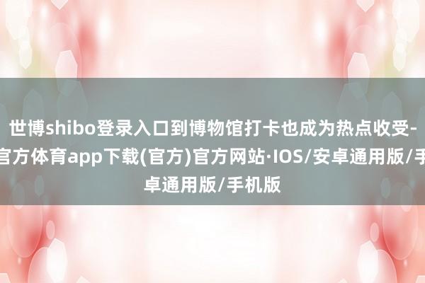 世博shibo登录入口到博物馆打卡也成为热点收受-世博官方体育app下载(官方)官方网站·IOS/安卓通用版/手机版