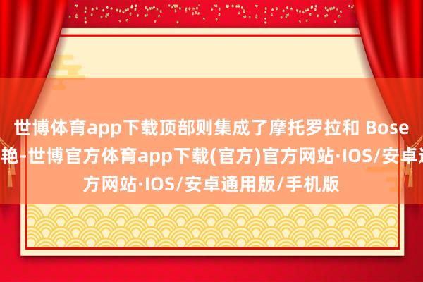 世博体育app下载顶部则集成了摩托罗拉和 Bose 两边的品牌鲜艳-世博官方体育app下载(官方)官方网站·IOS/安卓通用版/手机版