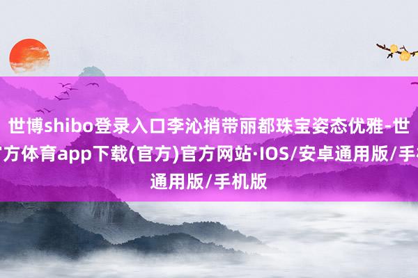 世博shibo登录入口李沁捎带丽都珠宝姿态优雅-世博官方体育app下载(官方)官方网站·IOS/安卓通用版/手机版