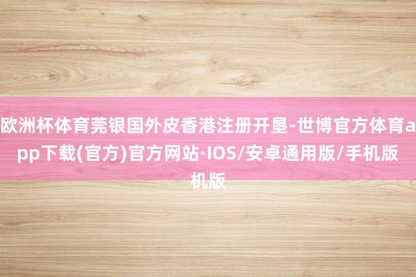 欧洲杯体育莞银国外皮香港注册开垦-世博官方体育app下载(官方)官方网站·IOS/安卓通用版/手机版
