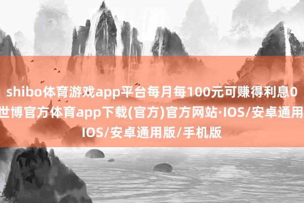 shibo体育游戏app平台每月每100元可赚得利息0.0597元-世博官方体育app下载(官方)官方网站·IOS/安卓通用版/手机版