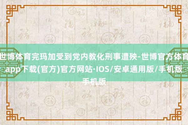 世博体育完玛加受到党内教化刑事遭殃-世博官方体育app下载(官方)官方网站·IOS/安卓通用版/手机版