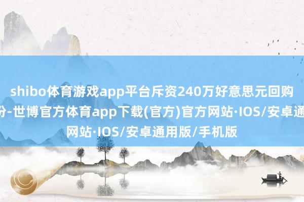 shibo体育游戏app平台斥资240万好意思元回购5.01万股股份-世博官方体育app下载(官方)官方网站·IOS/安卓通用版/手机版
