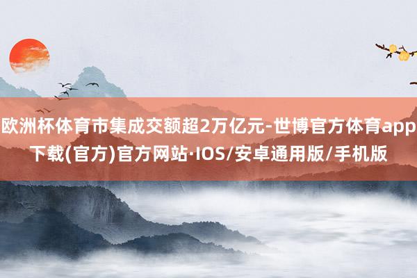 欧洲杯体育市集成交额超2万亿元-世博官方体育app下载(官方)官方网站·IOS/安卓通用版/手机版