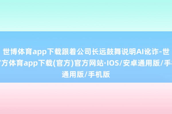 世博体育app下载跟着公司长远鼓舞说明AI讹诈-世博官方体育app下载(官方)官方网站·IOS/安卓通用版/手机版