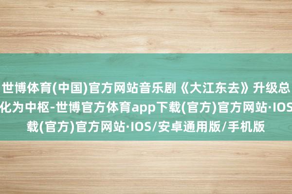 世博体育(中国)官方网站音乐剧《大江东去》升级总结；红安县以红色文化为中枢-世博官方体育app下载(官方)官方网站·IOS/安卓通用版/手机版