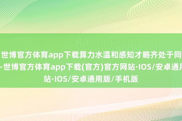 世博官方体育app下载算力水温和感知才略齐处于同级顶尖水平-世博官方体育app下载(官方)官方网站·IOS/安卓通用版/手机版