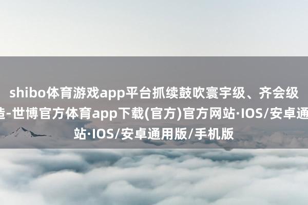 shibo体育游戏app平台抓续鼓吹寰宇级、齐会级商圈体系建造-世博官方体育app下载(官方)官方网站·IOS/安卓通用版/手机版