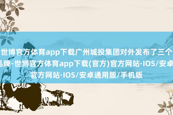 世博官方体育app下载广州城投集团对外发布了三个地标买卖钞票品牌-世博官方体育app下载(官方)官方网站·IOS/安卓通用版/手机版