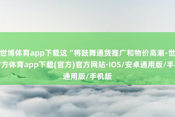 世博体育app下载这“将鼓舞通货推广和物价高潮-世博官方体育app下载(官方)官方网站·IOS/安卓通用版/手机版