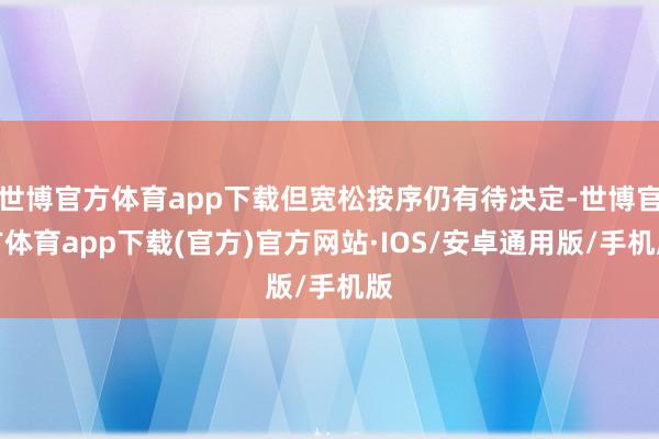 世博官方体育app下载但宽松按序仍有待决定-世博官方体育app下载(官方)官方网站·IOS/安卓通用版/手机版