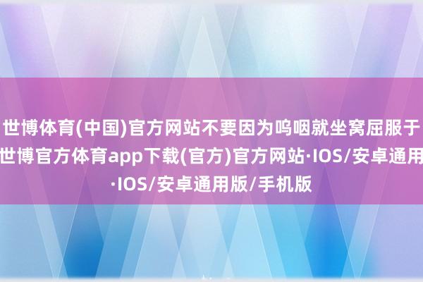 世博体育(中国)官方网站不要因为呜咽就坐窝屈服于统共条目-世博官方体育app下载(官方)官方网站·IOS/安卓通用版/手机版