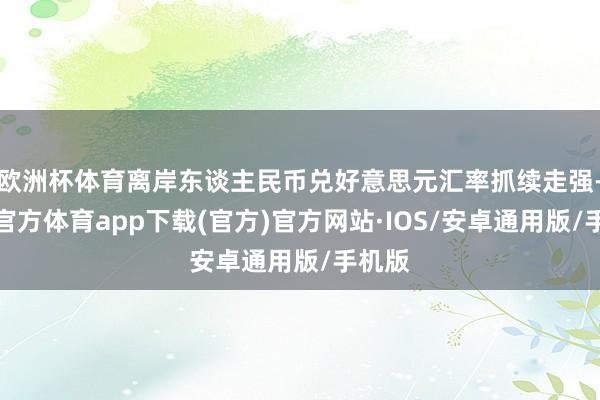 欧洲杯体育离岸东谈主民币兑好意思元汇率抓续走强-世博官方体育app下载(官方)官方网站·IOS/安卓通用版/手机版