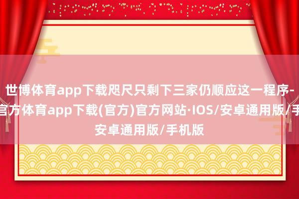 世博体育app下载咫尺只剩下三家仍顺应这一程序-世博官方体育app下载(官方)官方网站·IOS/安卓通用版/手机版