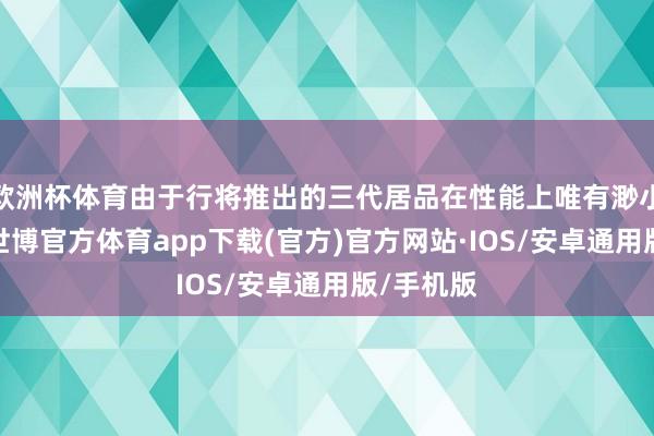 欧洲杯体育由于行将推出的三代居品在性能上唯有渺小的矫正-世博官方体育app下载(官方)官方网站·IOS/安卓通用版/手机版