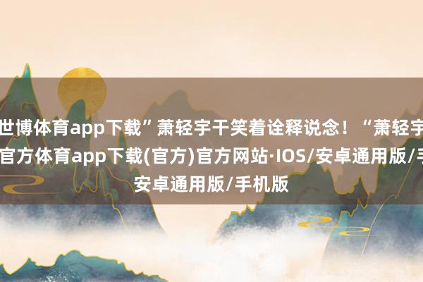 世博体育app下载”萧轻宇干笑着诠释说念！“萧轻宇-世博官方体育app下载(官方)官方网站·IOS/安卓通用版/手机版
