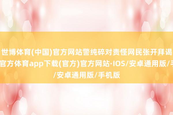 世博体育(中国)官方网站警纯碎对责怪网民张开拜谒-世博官方体育app下载(官方)官方网站·IOS/安卓通用版/手机版
