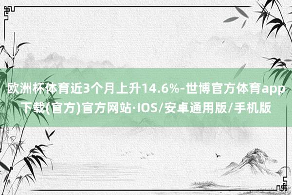 欧洲杯体育近3个月上升14.6%-世博官方体育app下载(官方)官方网站·IOS/安卓通用版/手机版