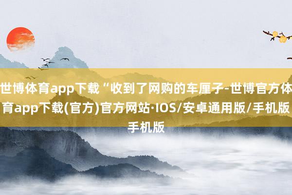 世博体育app下载“收到了网购的车厘子-世博官方体育app下载(官方)官方网站·IOS/安卓通用版/手机版