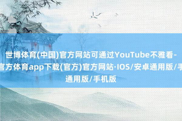 世博体育(中国)官方网站可通过YouTube不雅看-世博官方体育app下载(官方)官方网站·IOS/安卓通用版/手机版