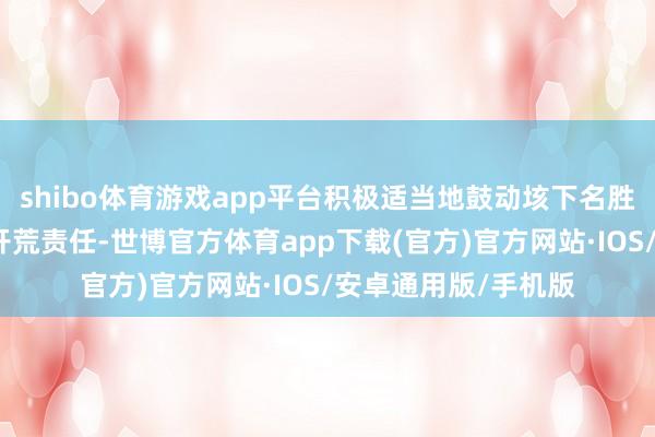 shibo体育游戏app平台积极适当地鼓动垓下名胜的文物保护与旅游开荒责任-世博官方体育app下载(官方)官方网站·IOS/安卓通用版/手机版