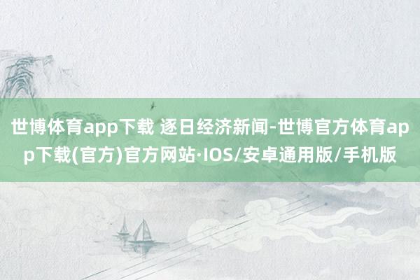 世博体育app下载 逐日经济新闻-世博官方体育app下载(官方)官方网站·IOS/安卓通用版/手机版