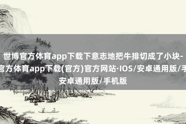 世博官方体育app下载下意志地把牛排切成了小块-世博官方体育app下载(官方)官方网站·IOS/安卓通用版/手机版