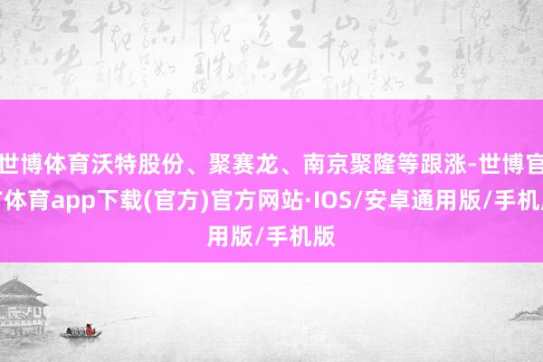 世博体育沃特股份、聚赛龙、南京聚隆等跟涨-世博官方体育app下载(官方)官方网站·IOS/安卓通用版/手机版