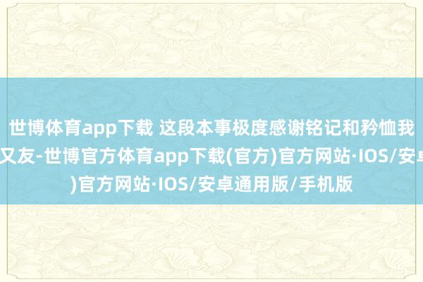 世博体育app下载 这段本事极度感谢铭记和矜恤我姆妈的每一位一又友-世博官方体育app下载(官方)官方网站·IOS/安卓通用版/手机版