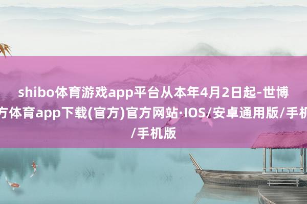shibo体育游戏app平台　　从本年4月2日起-世博官方体育app下载(官方)官方网站·IOS/安卓通用版/手机版