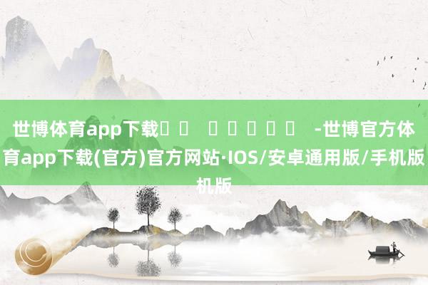 世博体育app下载		  					  -世博官方体育app下载(官方)官方网站·IOS/安卓通用版/手机版