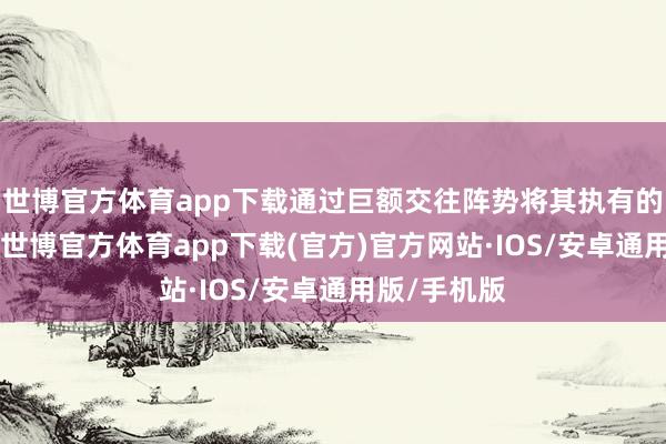 世博官方体育app下载通过巨额交往阵势将其执有的不向上43-世博官方体育app下载(官方)官方网站·IOS/安卓通用版/手机版