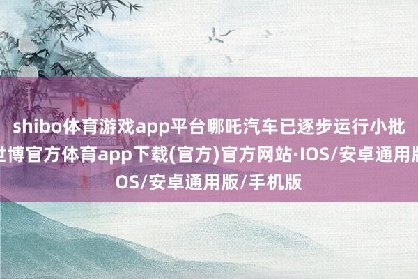 shibo体育游戏app平台哪吒汽车已逐步运行小批量复产-世博官方体育app下载(官方)官方网站·IOS/安卓通用版/手机版