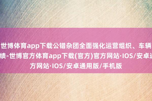 世博体育app下载公错杂团全面强化运营组织、车辆保险和现场功绩-世博官方体育app下载(官方)官方网站·IOS/安卓通用版/手机版